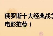 俄罗斯十大经典战争片（俄罗斯最好看的战争电影推荐）