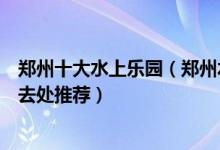 郑州十大水上乐园（郑州水上世界哪个好玩盛夏玩水戏水好去处推荐）