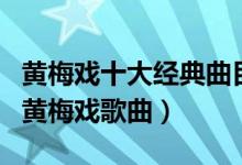 黄梅戏十大经典曲目（黄梅戏经典唱段好听的黄梅戏歌曲）