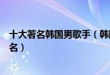 十大著名韩国男歌手（韩国男歌手实力排行榜韩国男歌星排名）