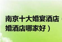 南京十大婚宴酒店（南京订婚酒店推荐南京结婚酒店哪家好）