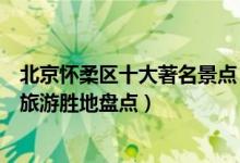 北京怀柔区十大著名景点（怀柔区最有名的旅游景点怀柔区旅游胜地盘点）