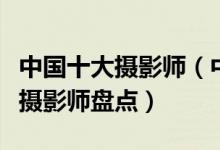 中国十大摄影师（中国著名摄影师有哪些顶级摄影师盘点）