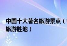 中国十大著名旅游景点（中国最有名的景点排行榜国内知名旅游胜地）