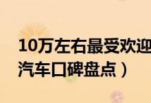 10万左右最受欢迎的汽车排行榜（10万左右汽车口碑盘点）