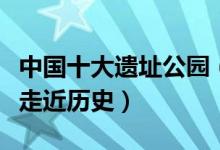 中国十大遗址公园（国内著名的遗址公园带你走近历史）