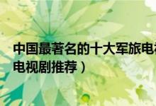 中国最著名的十大军旅电视剧（公认好看的军旅剧军旅题材电视剧推荐）