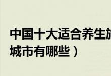 中国十大适合养生旅游城市（养生宜居的旅游城市有哪些）