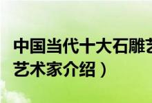 中国当代十大石雕艺术家（中国当代著名雕塑艺术家介绍）
