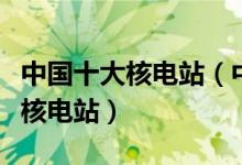中国十大核电站（中国著名核电站国内有几个核电站）