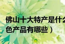 佛山十大特产是什么（佛山出名的特产佛山特色产品有哪些）