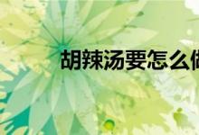 胡辣汤要怎么做（胡辣汤的做法）