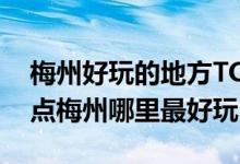梅州好玩的地方TOP10（梅州好玩的旅游景点梅州哪里最好玩）