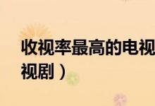 收视率最高的电视剧Top10（最高播放量电视剧）