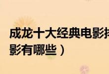 成龙十大经典电影排行（成龙电影全集成龙电影有哪些）