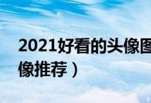 2021好看的头像图片（精选图片头像个性头像推荐）