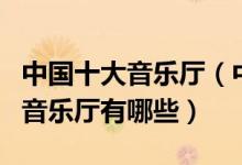 中国十大音乐厅（中国音乐厅排名国内最好的音乐厅有哪些）