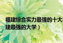 福建综合实力最强的十大高校（福建十大最牛大学排行榜福建最强的大学）
