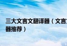 三大文言文翻译器（文言文翻译器在线转换好用的古文翻译器推荐）
