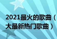 2021最火的歌曲（2021好听的歌曲前十名十大最新热门歌曲）
