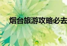 烟台旅游攻略必去景点（烟台旅游攻略）