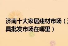 济南十大家居建材市场（济南最大的建材市场有哪些济南家具批发市场在哪里）
