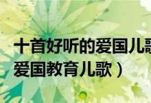 十首好听的爱国儿歌（小学生爱国歌曲幼儿园爱国教育儿歌）