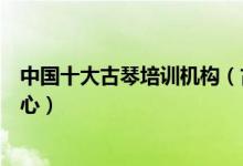 中国十大古琴培训机构（古琴零基础入门培训班古琴培训中心）
