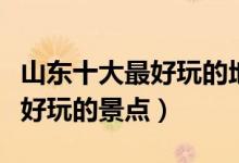 山东十大最好玩的地方（山东哪里最好玩山东好玩的景点）