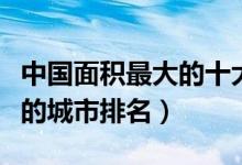 中国面积最大的十大城市（国内陆地面积最大的城市排名）