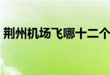 荆州机场飞哪十二个城市（荆州机场的简介）