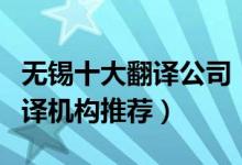 无锡十大翻译公司（无锡翻译公司排名无锡翻译机构推荐）
