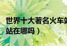 世界十大著名火车站（你知道世界最大的火车站在哪吗）