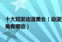 十大短发动漫美女（动漫短发女神盘点短发好看的动漫女主角有哪些）