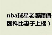 nba球星老婆颜值十大排行（NBA最美太太团科比妻子上榜）