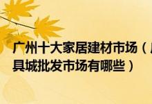 广州十大家居建材市场（广州最大的建材市场在哪里广州家具城批发市场有哪些）