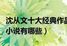 沈从文十大经典作品（沈从文作品盘点沈从文小说有哪些）