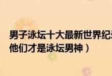 男子泳坛十大最新世界纪录（男子游泳世界记录保持者盘点他们才是泳坛男神）
