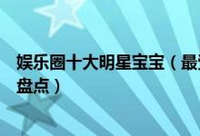 娱乐圈十大明星宝宝（最受关注的明星孩子最火的明星小孩盘点）