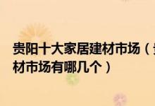 贵阳十大家居建材市场（贵阳家具城批发市场在哪里贵阳建材市场有哪几个）