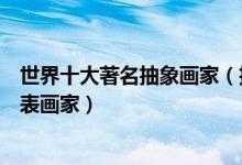 世界十大著名抽象画家（抽象画家代表人物和作品抽象派代表画家）