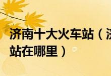 济南十大火车站（济南几个高铁站济南的动车站在哪里）