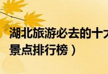湖北旅游必去的十大景点（湖北十大旅游景区景点排行榜）
