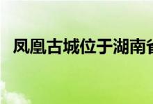 凤凰古城位于湖南省哪里（原来是在这里）