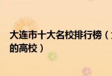 大连市十大名校排行榜（大连最好的十所大学大连市最出名的高校）
