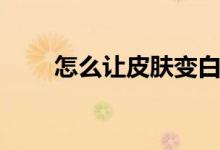 怎么让皮肤变白（让皮肤变白方法）
