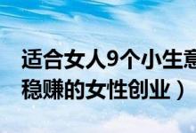 适合女人9个小生意（女人做什么小本生意好稳赚的女性创业）
