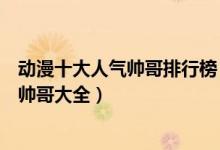 动漫十大人气帅哥排行榜（最有人气的动漫男神盘点二次元帅哥大全）