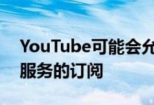 YouTube可能会允许新闻媒体出售其自己的服务的订阅