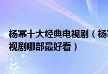杨幂十大经典电视剧（杨幂演的电视剧有哪些杨幂演过的电视剧哪部最好看）